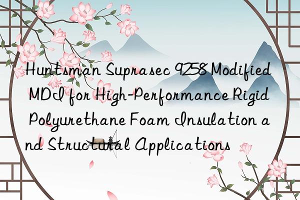  suprasec 9258 modified mdi for high-performance rigid polyurethane foam insulation and structural applications