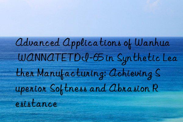 advanced applications of  wannatetdi-65 in synthetic leather manufacturing: achieving superior softness and abrasion resistance