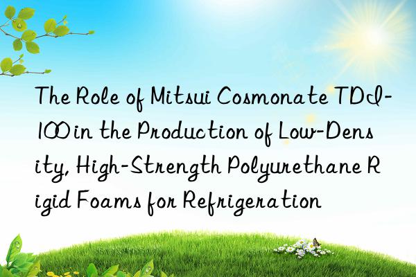 the role of mitsui cosmonate tdi-100 in the production of low-density, high-strength polyurethane rigid foams for refrigeration