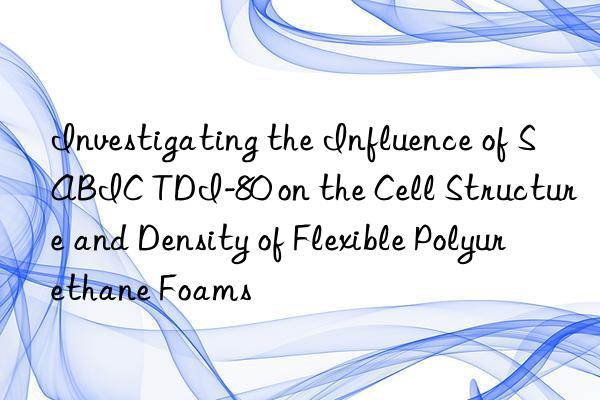 investigating the influence of sabic tdi-80 on the cell structure and density of flexible polyurethane foams