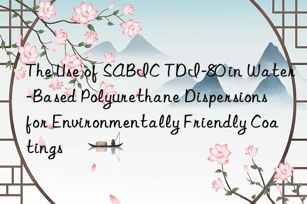 the use of sabic tdi-80 in water-based polyurethane dispersions for environmentally friendly coatings