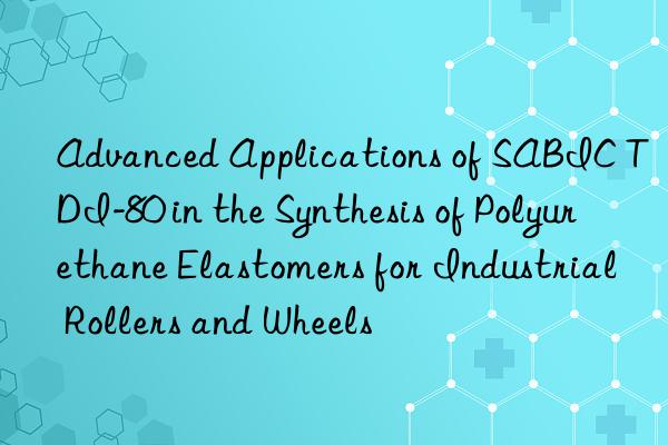 advanced applications of sabic tdi-80 in the synthesis of polyurethane elastomers for industrial rollers and wheels