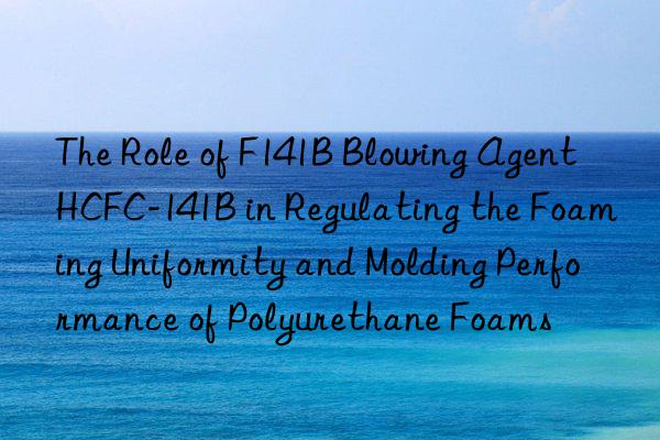 the role of f141b blowing agent hcfc-141b in regulating the foaming uniformity and molding performance of polyurethane foams
