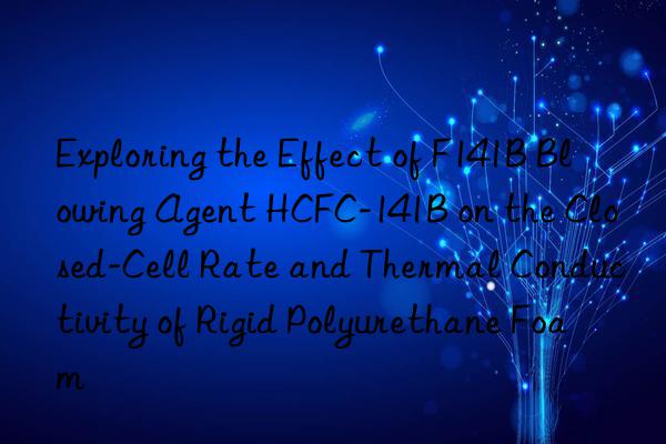 exploring the effect of f141b blowing agent hcfc-141b on the closed-cell rate and thermal conductivity of rigid polyurethane foam