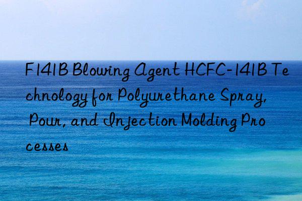 f141b blowing agent hcfc-141b technology for polyurethane spray, pour, and injection molding processes