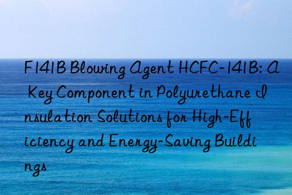f141b blowing agent hcfc-141b: a key component in polyurethane insulation solutions for high-efficiency and energy-saving buildings