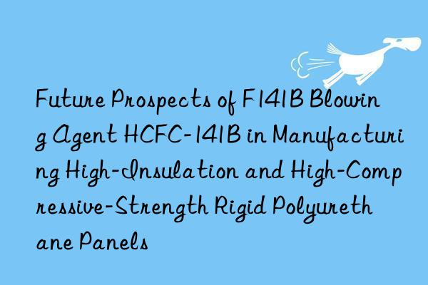 future prospects of f141b blowing agent hcfc-141b in manufacturing high-insulation and high-compressive-strength rigid polyurethane panels