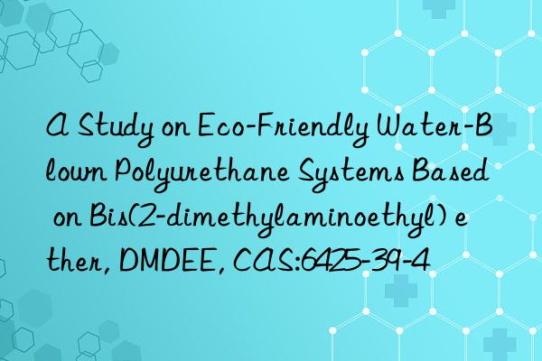 a study on eco-friendly water-blown polyurethane systems based on bis(2-dimethylaminoethyl) ether, dmdee, cas:6425-39-4