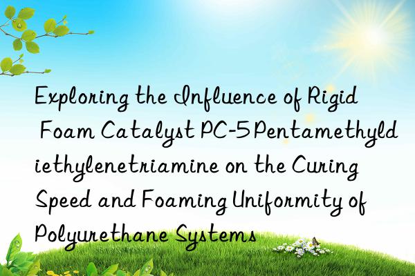 exploring the influence of rigid foam catalyst pc-5 pentamethyldiethylenetriamine on the curing speed and foaming uniformity of polyurethane systems