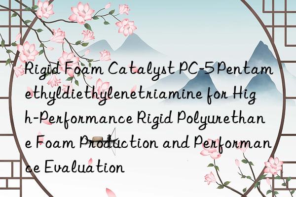 rigid foam catalyst pc-5 pentamethyldiethylenetriamine for high-performance rigid polyurethane foam production and performance evaluation