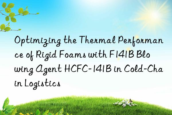optimizing the thermal performance of rigid foams with f141b blowing agent hcfc-141b in cold-chain logistics