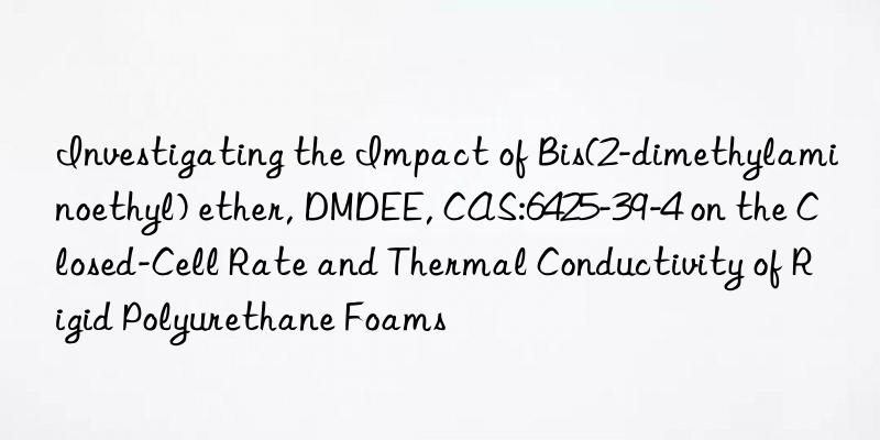investigating the impact of bis(2-dimethylaminoethyl) ether, dmdee, cas:6425-39-4 on the closed-cell rate and thermal conductivity of rigid polyurethane foams