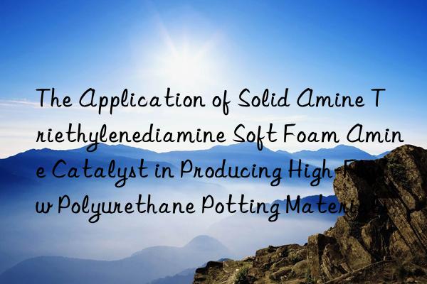 the application of solid amine triethylenediamine soft foam amine catalyst in producing high-flow polyurethane potting materials