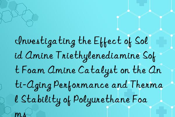 investigating the effect of solid amine triethylenediamine soft foam amine catalyst on the anti-aging performance and thermal stability of polyurethane foams