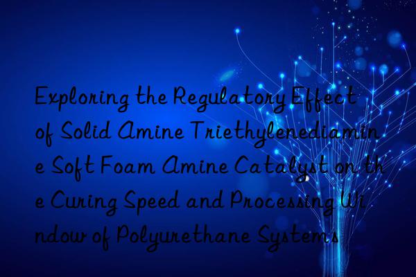 exploring the regulatory effect of solid amine triethylenediamine soft foam amine catalyst on the curing speed and processing win of polyurethane systems