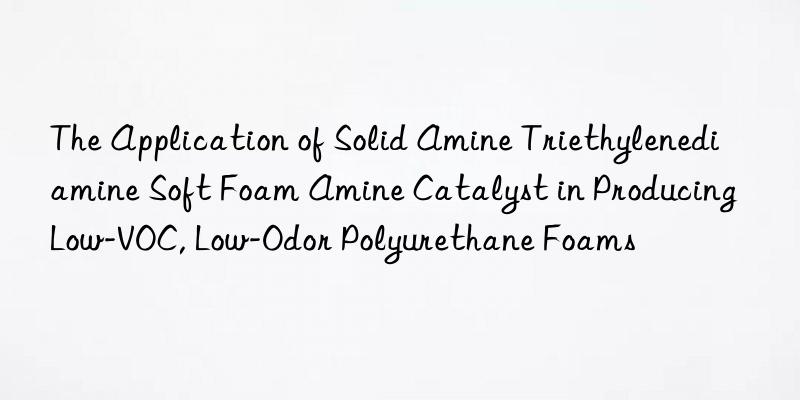 the application of solid amine triethylenediamine soft foam amine catalyst in producing low-voc, low-odor polyurethane foams
