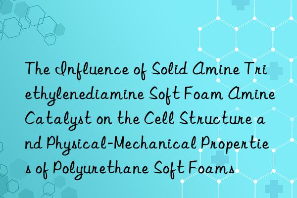 the influence of solid amine triethylenediamine soft foam amine catalyst on the cell structure and physical-mechanical properties of polyurethane soft foams