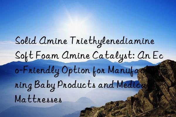 solid amine triethylenediamine soft foam amine catalyst: an eco-friendly option for manufacturing baby products and medical mattresses
