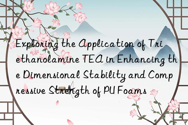 exploring the application of triethanolamine tea in enhancing the dimensional stability and compressive strength of pu foams