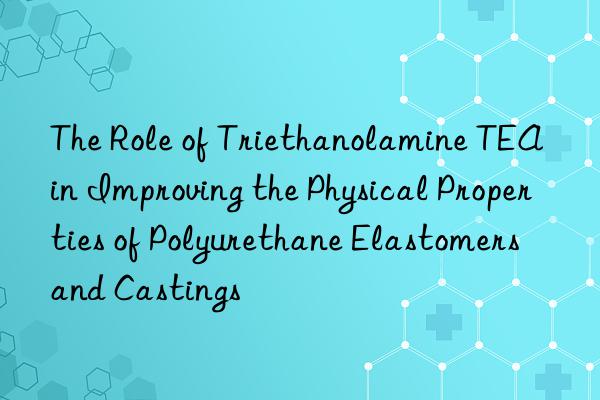 the role of triethanolamine tea in improving the physical properties of polyurethane elastomers and castings