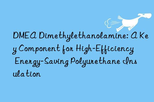dmea dimethylethanolamine: a key component for high-efficiency energy-saving polyurethane insulation