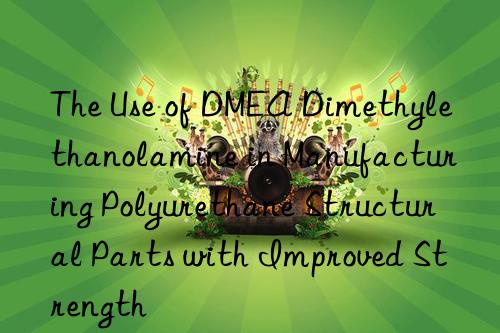 the use of dmea dimethylethanolamine in manufacturing polyurethane structural parts with improved strength