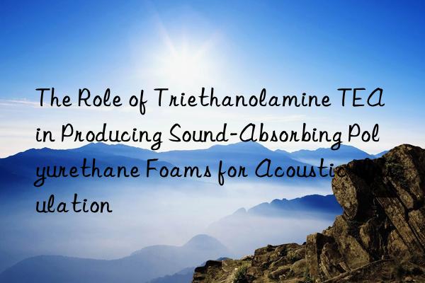 the role of triethanolamine tea in producing sound-absorbing polyurethane foams for acoustic insulation