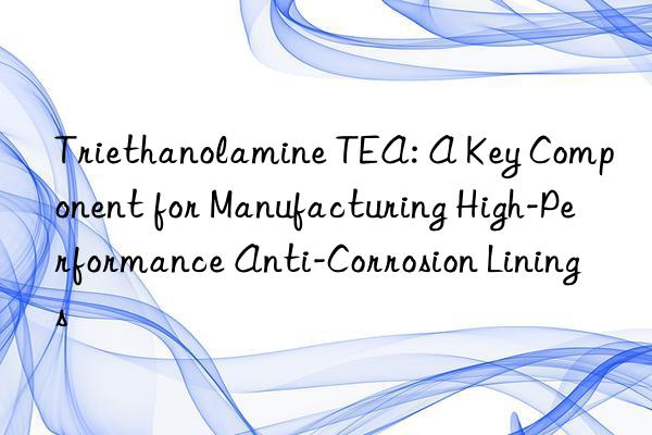 triethanolamine tea: a key component for manufacturing high-performance anti-corrosion linings