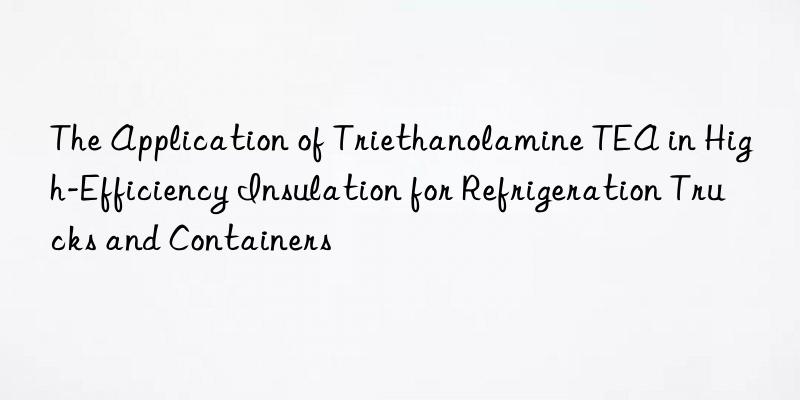 the application of triethanolamine tea in high-efficiency insulation for refrigeration trucks and containers