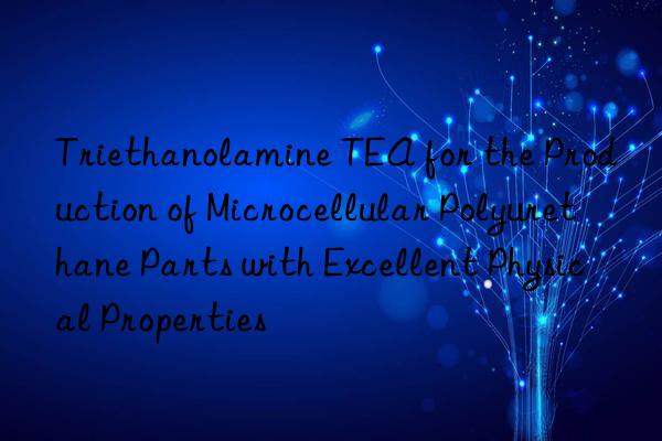 triethanolamine tea for the production of microcellular polyurethane parts with excellent physical properties