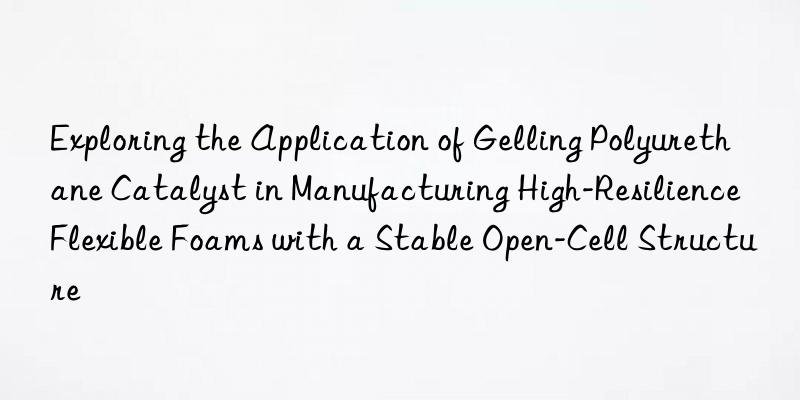 exploring the application of gelling polyurethane catalyst in manufacturing high-resilience flexible foams with a stable open-cell structure