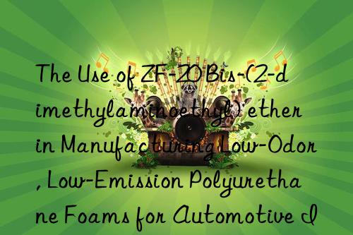 the use of zf-20 bis-(2-dimethylaminoethyl) ether in manufacturing low-odor, low-emission polyurethane foams for automotive interior applications