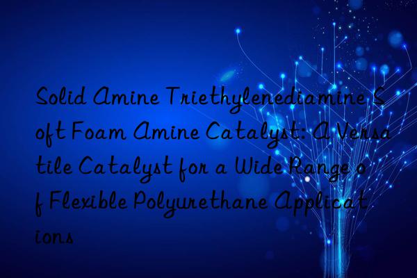 solid amine triethylenediamine soft foam amine catalyst: a versatile catalyst for a wide range of flexible polyurethane applications