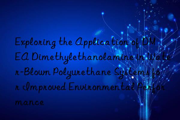 exploring the application of dmea dimethylethanolamine in water-blown polyurethane systems for improved environmental performance