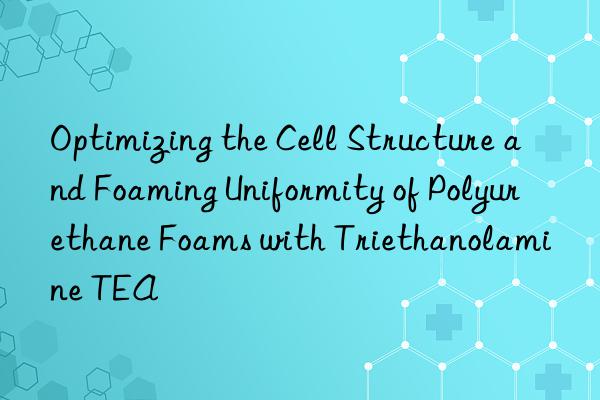 optimizing the cell structure and foaming uniformity of polyurethane foams with triethanolamine tea