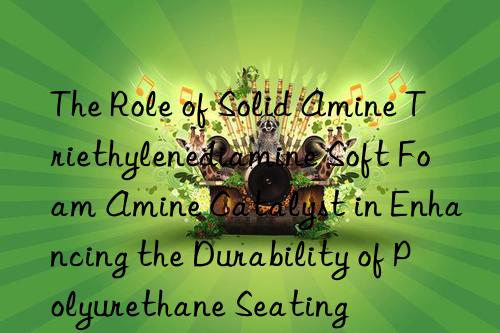 the role of solid amine triethylenediamine soft foam amine catalyst in enhancing the durability of polyurethane seating