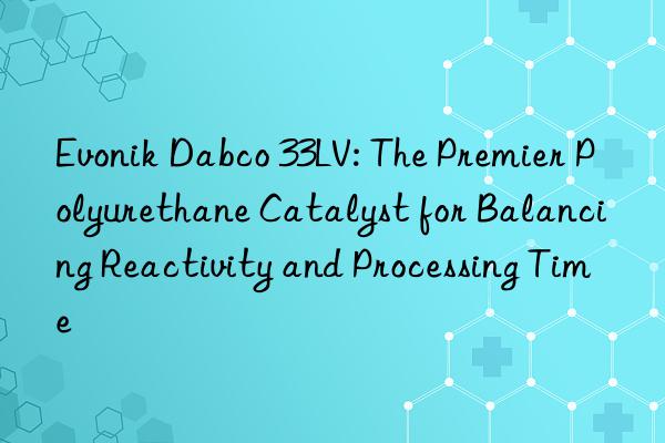  dabco 33lv: the premier polyurethane catalyst for balancing reactivity and processing time