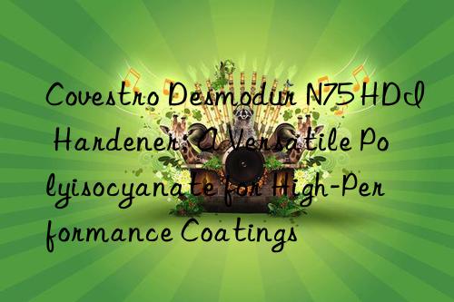  desmodur n75 hdi hardener: a versatile polyisocyanate for high-performance coatings