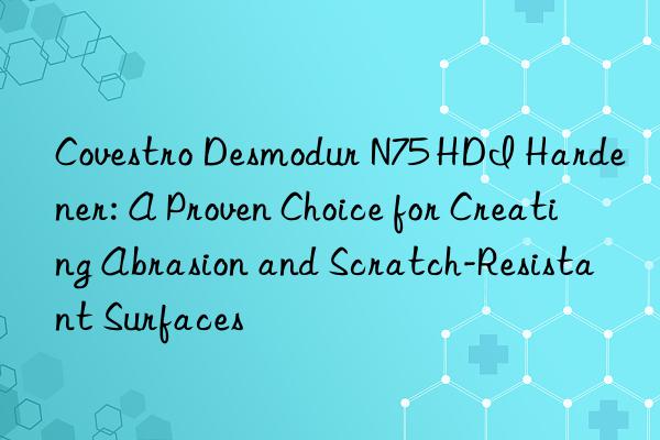  desmodur n75 hdi hardener: a proven choice for creating abrasion and scratch-resistant surfaces
