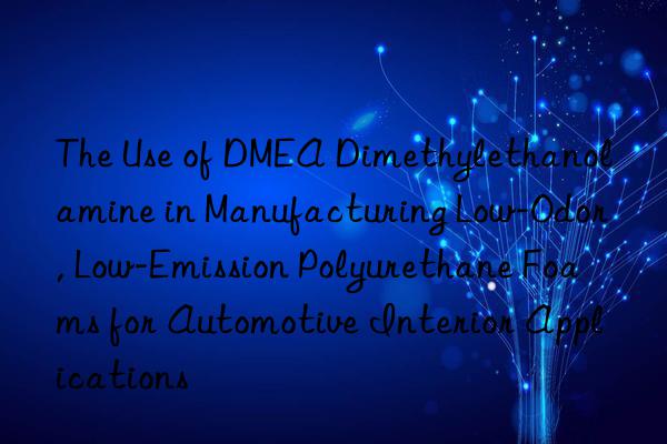 the use of dmea dimethylethanolamine in manufacturing low-odor, low-emission polyurethane foams for automotive interior applications