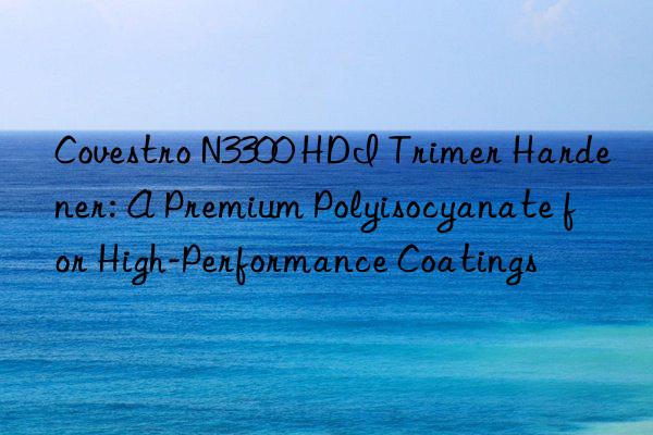  n3300 hdi trimer hardener: a premium polyisocyanate for high-performance coatings