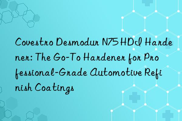  desmodur n75 hdi hardener: the go-to hardener for professional-grade automotive refinish coatings