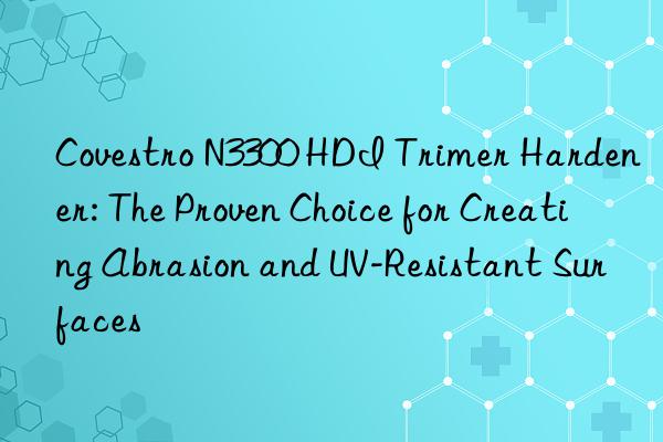  n3300 hdi trimer hardener: the proven choice for creating abrasion and uv-resistant surfaces