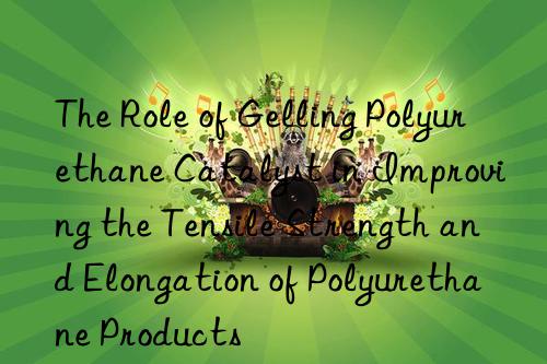 the role of gelling polyurethane catalyst in improving the tensile strength and elongation of polyurethane products