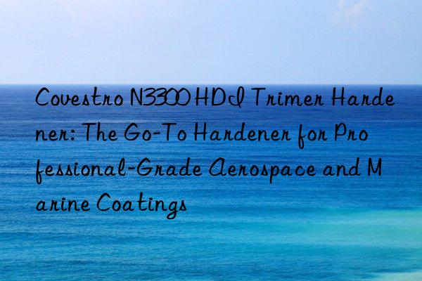 n3300 hdi trimer hardener: the go-to hardener for professional-grade aerospace and marine coatings