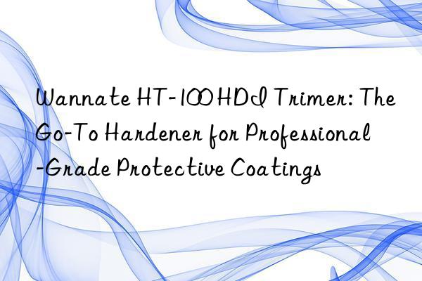 wannate ht-100 hdi trimer: the go-to hardener for professional-grade protective coatings