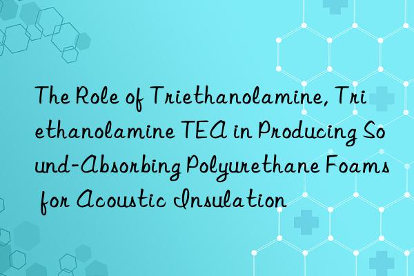 the role of triethanolamine, triethanolamine tea in producing sound-absorbing polyurethane foams for acoustic insulation