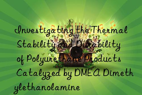 investigating the thermal stability and durability of polyurethane products catalyzed by dmea dimethylethanolamine