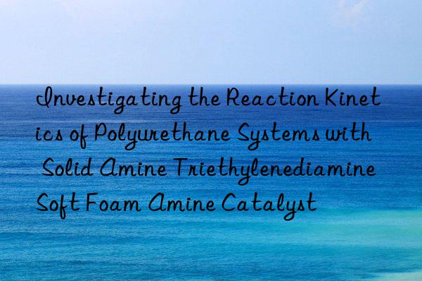 investigating the reaction kinetics of polyurethane systems with solid amine triethylenediamine soft foam amine catalyst