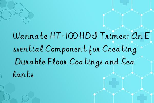 wannate ht-100 hdi trimer: an essential component for creating durable floor coatings and sealants